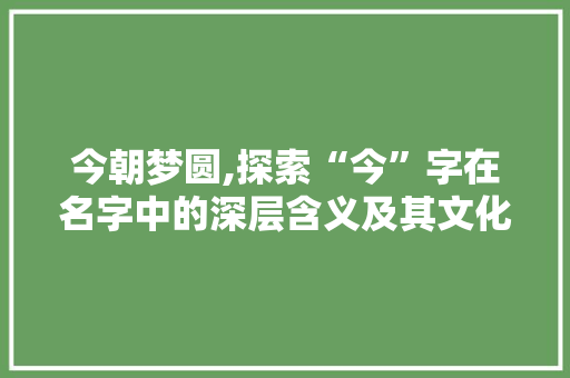今朝梦圆,探索“今”字在名字中的深层含义及其文化价值 成语汇编