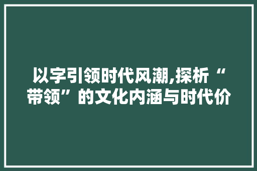 以字引领时代风潮,探析“带领”的文化内涵与时代价值