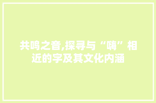 共鸣之音,探寻与“嗨”相近的字及其文化内涵