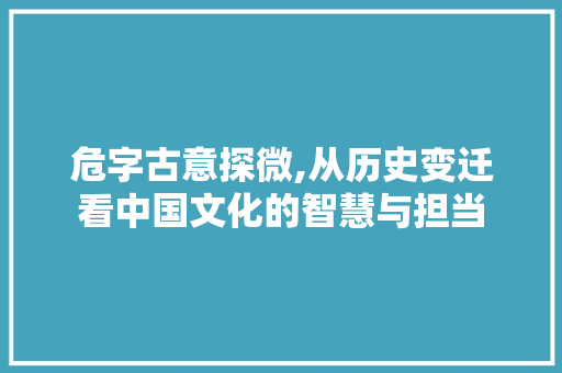 危字古意探微,从历史变迁看中国文化的智慧与担当