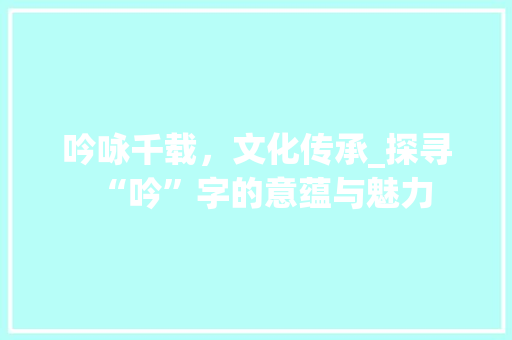 吟咏千载，文化传承_探寻“吟”字的意蕴与魅力