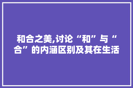 和合之美,讨论“和”与“合”的内涵区别及其在生活中的应用 英语单词