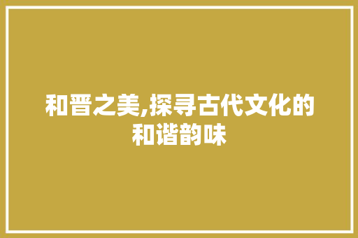 和晋之美,探寻古代文化的和谐韵味