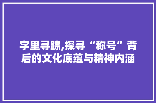 字里寻踪,探寻“称号”背后的文化底蕴与精神内涵