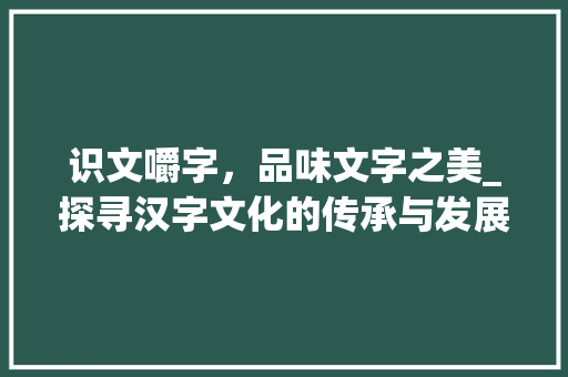 识文嚼字，品味文字之美_探寻汉字文化的传承与发展 成语汇编