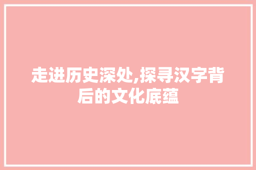 走进历史深处,探寻汉字背后的文化底蕴