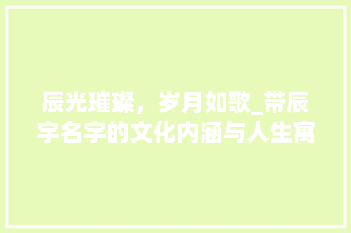 辰光璀璨，岁月如歌_带辰字名字的文化内涵与人生寓意