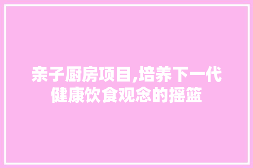 亲子厨房项目,培养下一代健康饮食观念的摇篮
