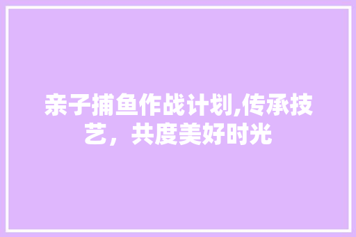 亲子捕鱼作战计划,传承技艺，共度美好时光