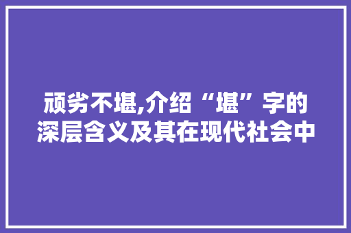 顽劣不堪,介绍“堪”字的深层含义及其在现代社会中的应用
