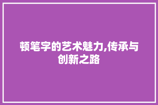 顿笔字的艺术魅力,传承与创新之路