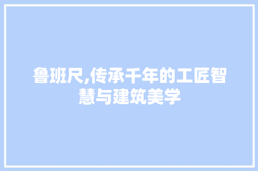 鲁班尺,传承千年的工匠智慧与建筑美学