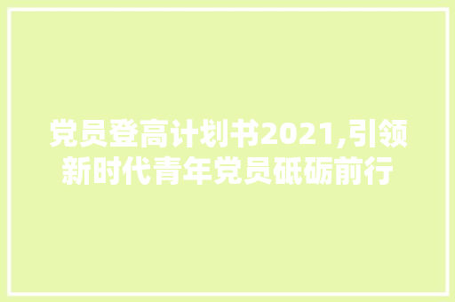 党员登高计划书2021,引领新时代青年党员砥砺前行