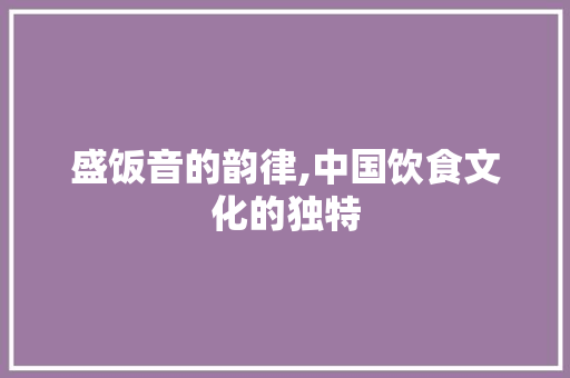 盛饭音的韵律,中国饮食文化的独特