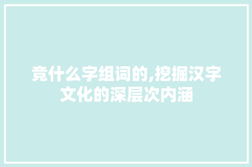 竞什么字组词的,挖掘汉字文化的深层次内涵