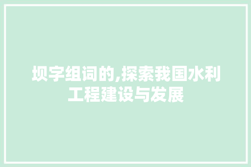 坝字组词的,探索我国水利工程建设与发展