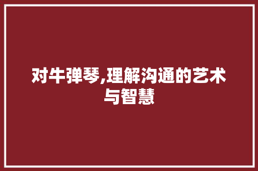 对牛弹琴,理解沟通的艺术与智慧