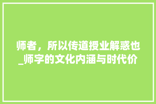 师者，所以传道授业解惑也_师字的文化内涵与时代价值 汉字拼音