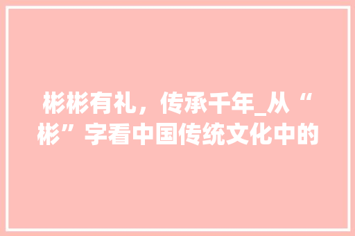 彬彬有礼，传承千年_从“彬”字看中国传统文化中的做人智慧