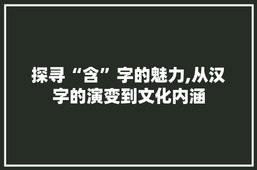 探寻“含”字的魅力,从汉字的演变到文化内涵
