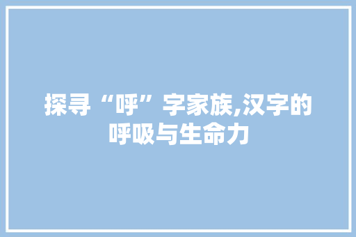 探寻“呼”字家族,汉字的呼吸与生命力