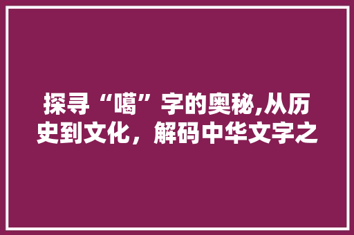 探寻“噶”字的奥秘,从历史到文化，解码中华文字之美