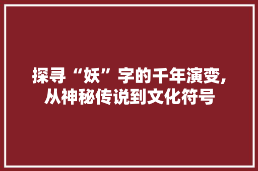 探寻“妖”字的千年演变,从神秘传说到文化符号