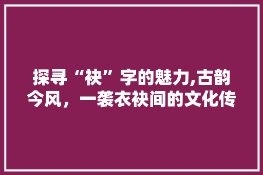 探寻“袂”字的魅力,古韵今风，一袭衣袂间的文化传承