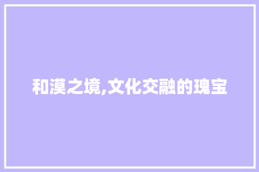 和漠之境,文化交融的瑰宝