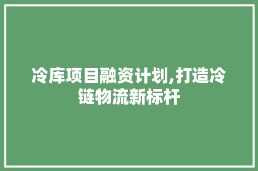 冷库项目融资计划,打造冷链物流新标杆