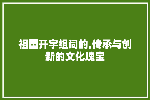 祖国开字组词的,传承与创新的文化瑰宝