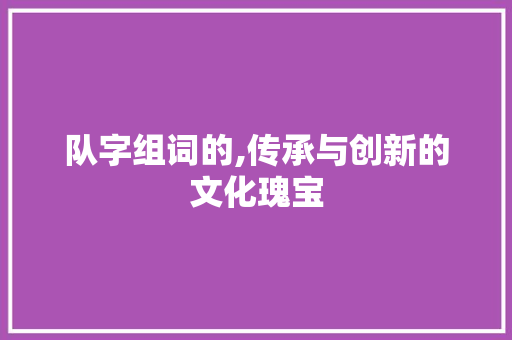 队字组词的,传承与创新的文化瑰宝