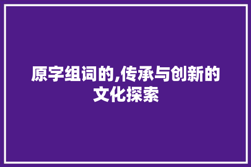 原字组词的,传承与创新的文化探索