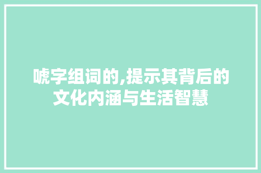 唬字组词的,提示其背后的文化内涵与生活智慧