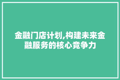 金融门店计划,构建未来金融服务的核心竞争力