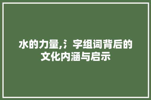 水的力量,氵字组词背后的文化内涵与启示