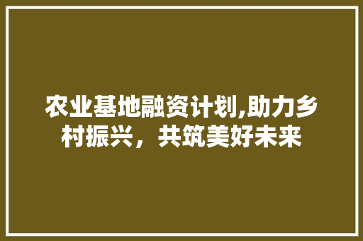 农业基地融资计划,助力乡村振兴，共筑美好未来