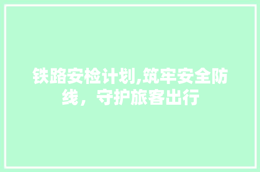 铁路安检计划,筑牢安全防线，守护旅客出行 古代典籍