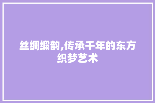 丝绸缎韵,传承千年的东方织梦艺术