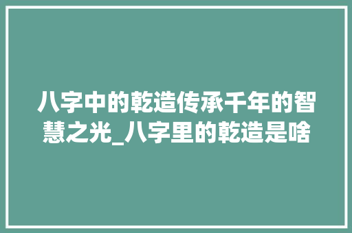 八字中的乾造传承千年的智慧之光_八字里的乾造是啥意思