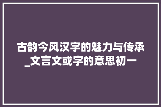 古韵今风汉字的魅力与传承_文言文或字的意思初一
