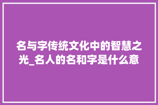名与字传统文化中的智慧之光_名人的名和字是什么意思