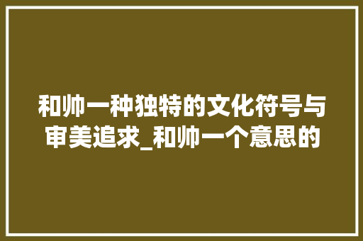 和帅一种独特的文化符号与审美追求_和帅一个意思的字