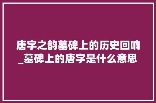 唐字之韵墓碑上的历史回响_墓碑上的唐字是什么意思