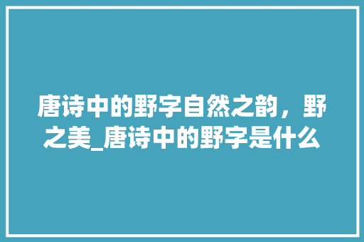 唐诗中的野字自然之韵，野之美_唐诗中的野字是什么意思