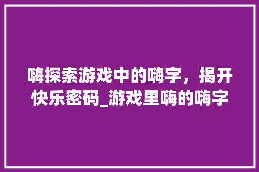 嗨探索游戏中的嗨字，揭开快乐密码_游戏里嗨的嗨字什么意思