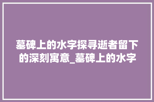 墓碑上的水字探寻逝者留下的深刻寓意_墓碑上的水字是什么意思