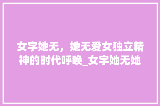 女字她无，她无爱女独立精神的时代呼唤_女字她无她无爱的意思
