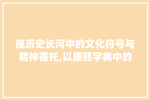 座历史长河中的文化符号与精神寄托,以康熙字典中的座字为例_座字在康熙字典里的意思