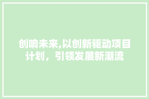 创响未来,以创新驱动项目计划，引领发展新潮流